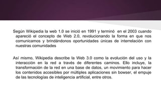 Según Wikipedia la web 1.0 se inició en 1991 y terminó en el 2003 cuando
apareció el concepto de Web 2.0, revolucionando la forma en que nos
comunicamos y brindándonos oportunidades únicas de interrelación con
nuestras comunidades
Así mismo, Wikipedia describe la Web 3.0 como la evolución del uso y la
interacción en la red a través de diferentes caminos. Ello incluye, la
transformación de la red en una base de datos, un movimiento para hacer
los contenidos accesibles por múltiples aplicaciones sin bowser, el empuje
de las tecnologías de inteligencia artificial, entre otros.
 