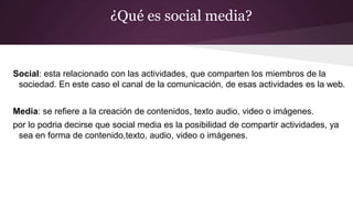 ¿Qué es social media?
Social: esta relacionado con las actividades, que comparten los miembros de la
sociedad. En este caso el canal de la comunicación, de esas actividades es la web.
Media: se refiere a la creación de contenidos, texto audio, video o imágenes.
por lo podria decirse que social media es la posibilidad de compartir actividades, ya
sea en forma de contenido,texto, audio, video o imágenes.
 