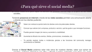 ¿Para qué sirve el social media?
El social media sirve para captar la atención de posibles clientes bajo el amparo de las redes
sociales..
Teniendo presencia en internet a través de las redes sociales permiten una comunicación abierta
y directa con tus clientes pudiendo:
o Saber con certeza la opinión tanto de clientes como de potenciales clientes.
o Conocer que valoran de tu empresa, producto o servicio, qué les gusta o que mensajes funcionan.
o Puedes generar imagen de marca y aumentar tu credibilidad.
o Aumentas la difusión de eventos, ofertas, promociones, novedades, etc.
o Te permite resolver dudas e incidencias gracias a las funciones del community manager
aumentando su fidelidad.
Gracias al Social Media podemos estar más cerca de nuestros clientes, saber que opinan de
 