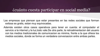 ¿cuánto cuesta participar en social media?
Las empresas que piensan que estar presentes en las redes sociales que forman
exitosa es gratis, estan muy equivocadas.
Además existen otros casos operativos para tener en cuenta: el computador el
servicio a la internet y la luz,todo vale.De otra parte, la retroalimentacion del usuario
con los medios tradicionales de comunicacion es minima, frente a la que ofrece los
medios sociales, donde se forma un verdadera conversacion entre ambas partes.
 