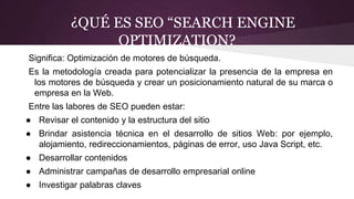 ¿QUÉ ES SEO “SEARCH ENGINE
OPTIMIZATION?
Significa: Optimización de motores de búsqueda.
Es la metodología creada para potencializar la presencia de la empresa en
los motores de búsqueda y crear un posicionamiento natural de su marca o
empresa en la Web.
Entre las labores de SEO pueden estar:
● Revisar el contenido y la estructura del sitio
● Brindar asistencia técnica en el desarrollo de sitios Web: por ejemplo,
alojamiento, redireccionamientos, páginas de error, uso Java Script, etc.
● Desarrollar contenidos
● Administrar campañas de desarrollo empresarial online
● Investigar palabras claves
 