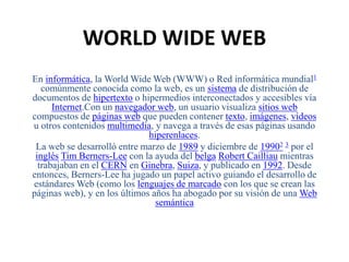 WORLD WIDE WEB 
En informática, la WorldWide Web (WWW) o Red informática mundial1 
comúnmente conocida como la web, es un sistema de distribución de 
documentos de hipertexto o hipermedios interconectados y accesibles vía 
Internet.Con un navegador web, un usuario visualiza sitios web 
compuestos de páginas web que pueden contener texto, imágenes, vídeos 
u otros contenidos multimedia, y navega a través de esas páginas usando 
hiperenlaces. 
La web se desarrolló entre marzo de 1989 y diciembre de 19902 3 por el 
inglés Tim Berners-Lee con la ayuda del belga Robert Cailliau mientras 
trabajaban en el CERN en Ginebra, Suiza, y publicado en 1992. Desde 
entonces, Berners-Lee ha jugado un papel activo guiando el desarrollo de 
estándares Web (como los lenguajes de marcado con los que se crean las 
páginas web), y en los últimos años ha abogado por su visión de una Web 
semántica 
 