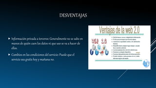DESVENTAJAS
 Información privada a terceros: Generalmente no se sabe en
manos de quién caen los datos ni que uso se va a hacer de
ellos.
 Cambios en las condiciones del servicio: Puede que el
servicio sea gratis hoy y mañana no.
 