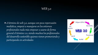WEB 3.0
el término de web 3.0, aunque con poca repercusión
mediática, empezó a manejarse en los entornos
profesionales nada más empezar a usarse de forma
general el término 2.0, siendo muchos los profesionales
del desarrollo sostenible quienes vienen promoviendo y
participando en actividades "
 