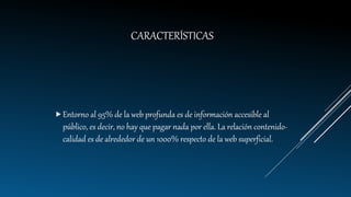 CARACTERÍSTICAS
Entorno al 95% de la web profunda es de información accesible al
público, es decir, no hay que pagar nada por ella. La relación contenido-
calidad es de alrededor de un 1000% respecto de la web superficial.
 