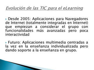 Evolución de las TIC para el eLearningDesde 2005: Aplicaciones para Navegadores de Internet (totalmente integradas en Internet) que empiezan a considerar el grupo con funcionalidades más avanzadas pero poca interactividadFuturo: Aplicaciones multimedia centradas a la vez en la enseñanza individualizada pero dando soporte a la enseñanza en grupo.