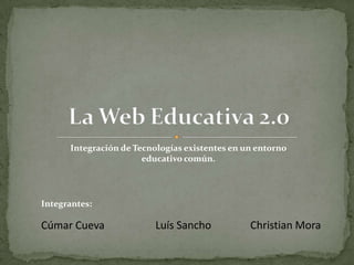 La Web Educativa 2.0 Integración de Tecnologías existentes en un entorno educativo común. Integrantes: Cúmar Cueva Christian Mora Luís Sancho 