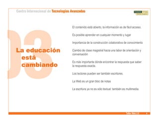 El contenido está abierto, la información es de fácil acceso.

               Es posible aprender en cualquier momento y lugar

               Importancia de la construcción colaborativa de conocimiento

La educación   Cambio de clase magistral hacia una labor de orientación y
               conversación
 está
               Es más importante dónde encontrar la respuesta que saber
 cambiando     la respuesta exacta.

               Los lectores pueden ser también escritores.

               La Web es un gran bloc de notas

               La escritura ya no es sólo textual: también es multimedia.




                                                              Taller Web 2.0
 