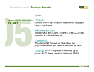 Ejemplos

Herramientas para crear contenido   - Wikillerato.
Wikis                               Centro de recursos para profesores de bachillerato creados por
                                    los propios profesores.

                                    -Wiki de ciencias sociales
                                    De la asignatura de Geografía e Historia de 2º de ESO. Cuelga
                                    materiales, recomienda enlaces, etc…

                                    - EmprendeWiki
                                    Wiki del centro IES Almenara de Vélez Málaga que
                                    proporciona materiales y da soporte a actividades del centro.

                                    - Wikiaraujo. Wiki de la asignatura de Psicología de los
                                    alumnos del IES Joaquín Araujo de Fuenlabrada (Madrid)




                                                                                            Taller Web 2.0
 