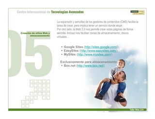 La expansión y sencillez de los gestores de contenidos (CMS) facilita la
                           tarea de crear, pero implica tener un servicio donde alojar.
                           Por otro lado, la Web 2.0 nos permite crear estas páginas de forma
Creación de sitios Web y   sencilla. Incluso nos facilitan zonas de almacenamiento, discos
       almacenamiento
                           virtuales…


                              
 Google Sites (http://sites.google.com/)
                              
 EasySites (http://www.easysites.com/)
                              
 MySites (http://www.mysites.com/)

                             Exclusivamente para almacenamiento
                             
 Box.net (http://www.box.net/)




                                                                                           Taller Web 2.0
 