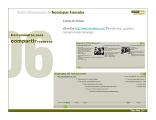 Líneas de tiempo

                     xtimeline (http://www.xtimeline.com). Permite crear, guardar y
                     compartir líneas de tiempo.
Herramientas para

compartir recursos




                                                                                Taller Web 2.0
 