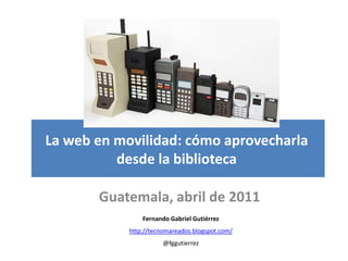 La web en movilidad: cómo aprovecharla
          desde la biblioteca

       Guatemala, abril de 2011
                Fernando Gabriel Gutiérrez
            http://tecnomareados.blogspot.com/
                       @fggutierrez
 