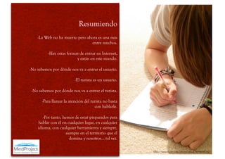 Resumiendo
    -La Web no ha muerto pero ahora es una más
                                entre muchos.

          -Hay otras formas de entrar en Internet,
                          y están en este mundo.

-No sabemos por dónde nos va a entrar el usuario.

                          -El turista es un usuario.

 -No sabemos por dónde nos va a entrar el turista.

       -Para llamar la atención del turista no basta
                                      con hablarle.

       -Por tanto, hemos de estar preparados para
    hablar con él en cualquier lugar, en cualquier
    idioma, con cualquier herramienta y siempre,
                     siempre en el territorio que él
                       domina y nosotros… tal vez.

                                                       http://www.flickr.com/photos/yhsoj/4694648281/
 