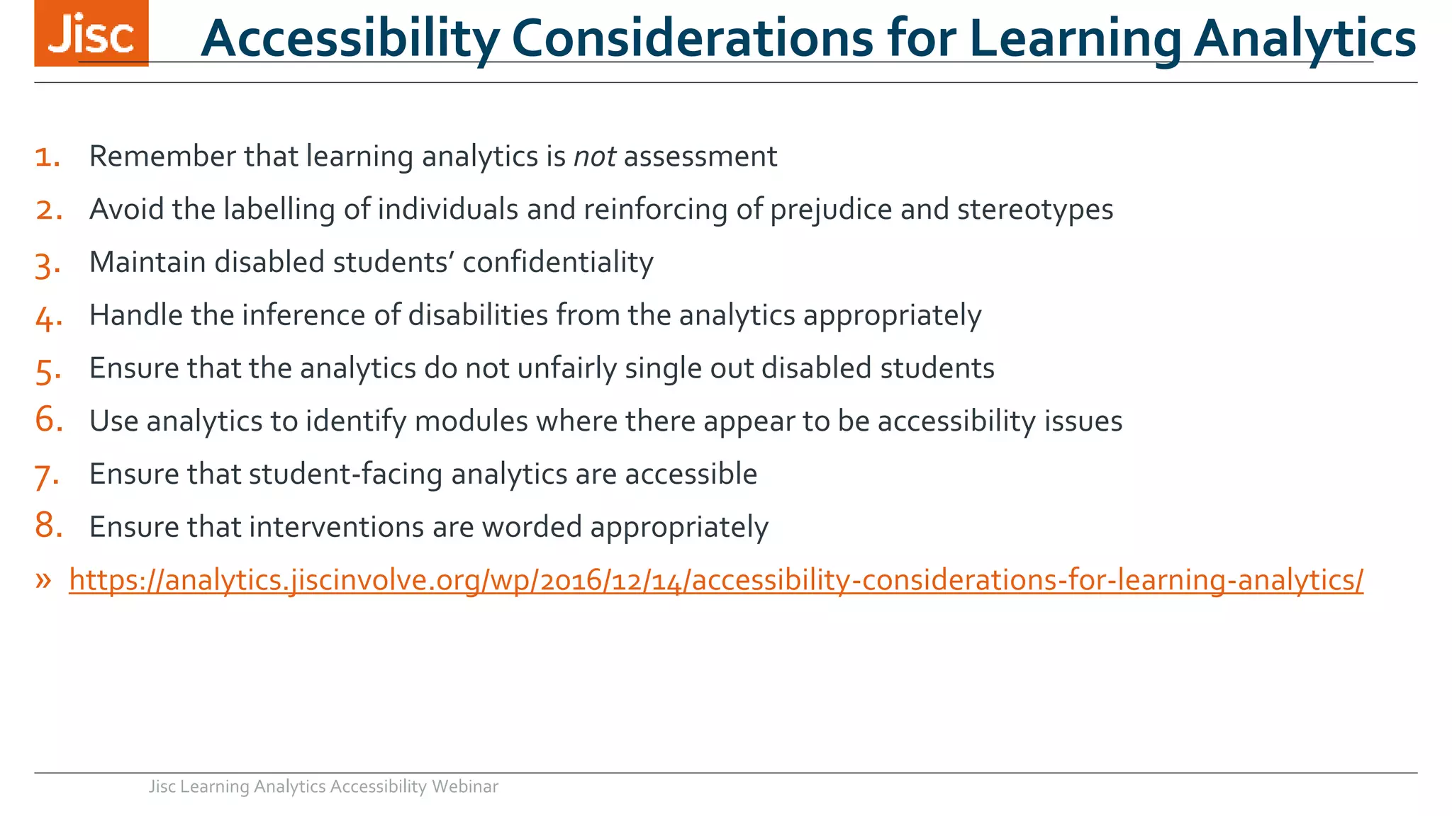 Accessibility Considerations for Learning Analytics
1. Remember that learning analytics is not assessment
2. Avoid the labelling of individuals and reinforcing of prejudice and stereotypes
3. Maintain disabled students’ confidentiality
4. Handle the inference of disabilities from the analytics appropriately
5. Ensure that the analytics do not unfairly single out disabled students
6. Use analytics to identify modules where there appear to be accessibility issues
7. Ensure that student-facing analytics are accessible
8. Ensure that interventions are worded appropriately
» https://analytics.jiscinvolve.org/wp/2016/12/14/accessibility-considerations-for-learning-analytics/
Jisc Learning Analytics Accessibility Webinar
 