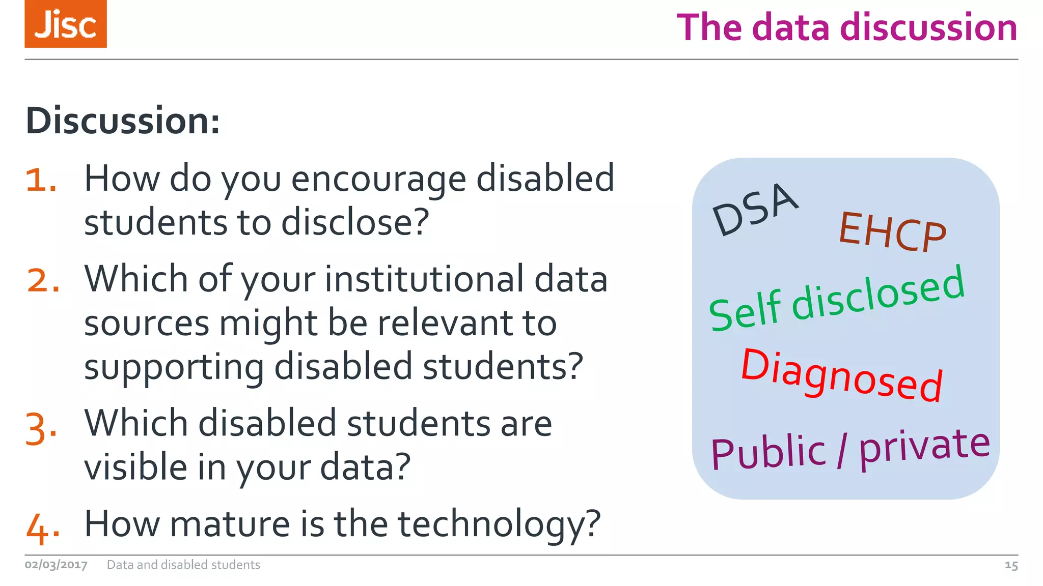 The data discussion
1. How do you encourage disabled
students to disclose?
2. Which of your institutional data
sources might be relevant to
supporting disabled students?
3. Which disabled students are
visible in your data?
4. How mature is the technology?
Discussion:
02/03/2017 Data and disabled students 15
 