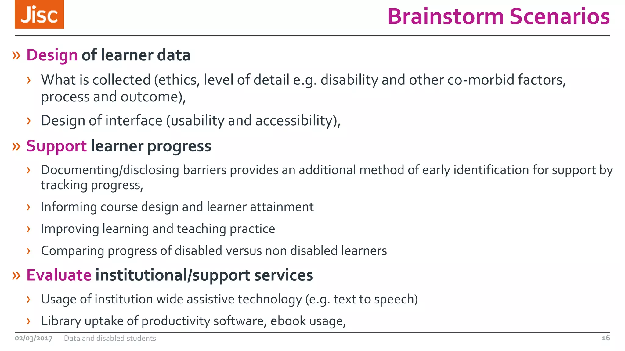 Brainstorm Scenarios
» Design of learner data
› What is collected (ethics, level of detail e.g. disability and other co-morbid factors,
process and outcome),
› Design of interface (usability and accessibility),
» Support learner progress
› Documenting/disclosing barriers provides an additional method of early identification for support by
tracking progress,
› Informing course design and learner attainment
› Improving learning and teaching practice
› Comparing progress of disabled versus non disabled learners
» Evaluate institutional/support services
› Usage of institution wide assistive technology (e.g. text to speech)
› Library uptake of productivity software, ebook usage,
02/03/2017 Data and disabled students 16
 