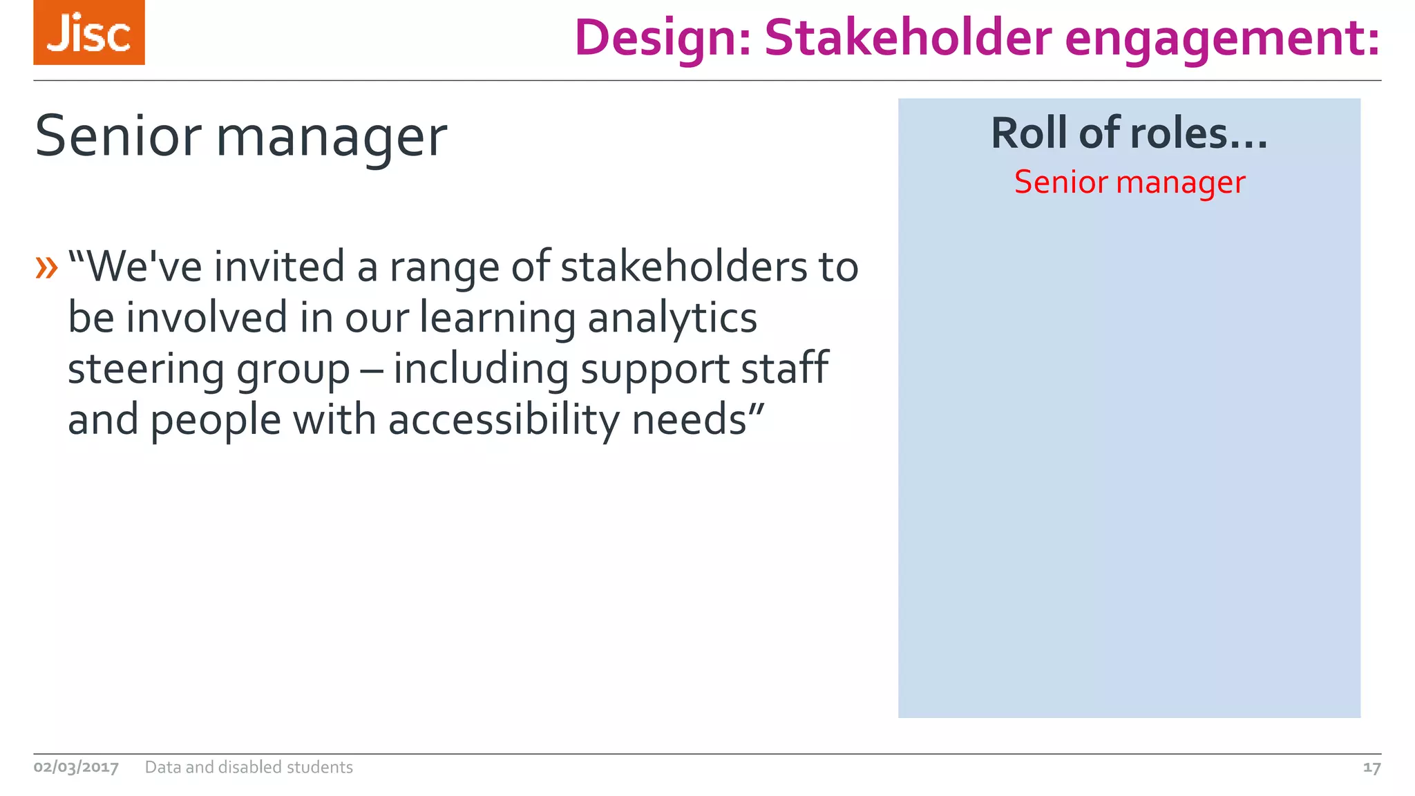 Design: Stakeholder engagement:
Senior manager
»“We've invited a range of stakeholders to
be involved in our learning analytics
steering group – including support staff
and people with accessibility needs”
02/03/2017 Data and disabled students 17
Roll of roles…
Senior manager
 