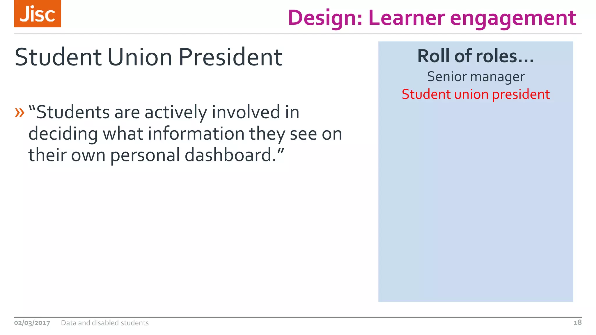 Design: Learner engagement
Student Union President
»“Students are actively involved in
deciding what information they see on
their own personal dashboard.”
02/03/2017 Data and disabled students 18
Roll of roles…
Senior manager
Student union president
 