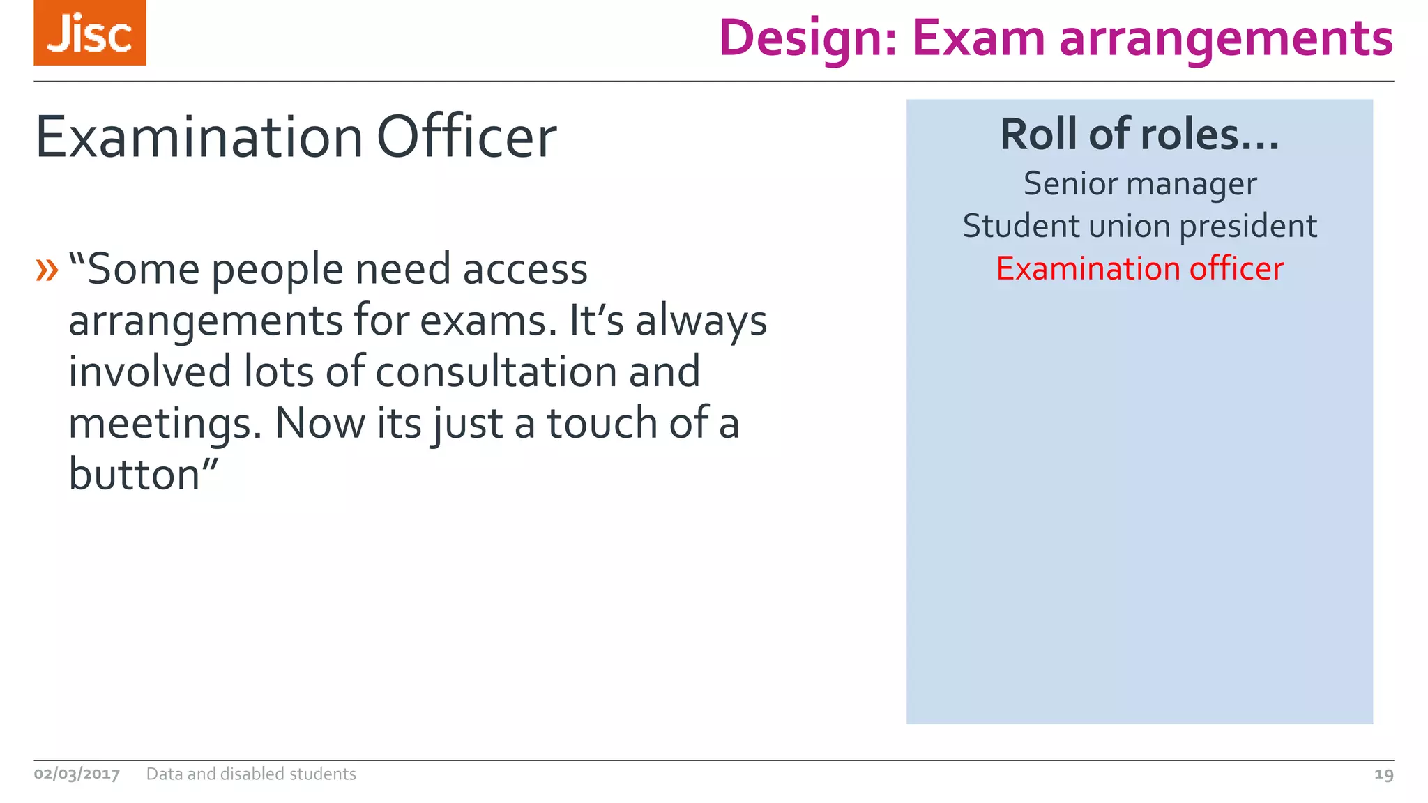 Design: Exam arrangements
Examination Officer
»“Some people need access
arrangements for exams. It’s always
involved lots of consultation and
meetings. Now its just a touch of a
button”
02/03/2017 Data and disabled students 19
Roll of roles…
Senior manager
Student union president
Examination officer
 
