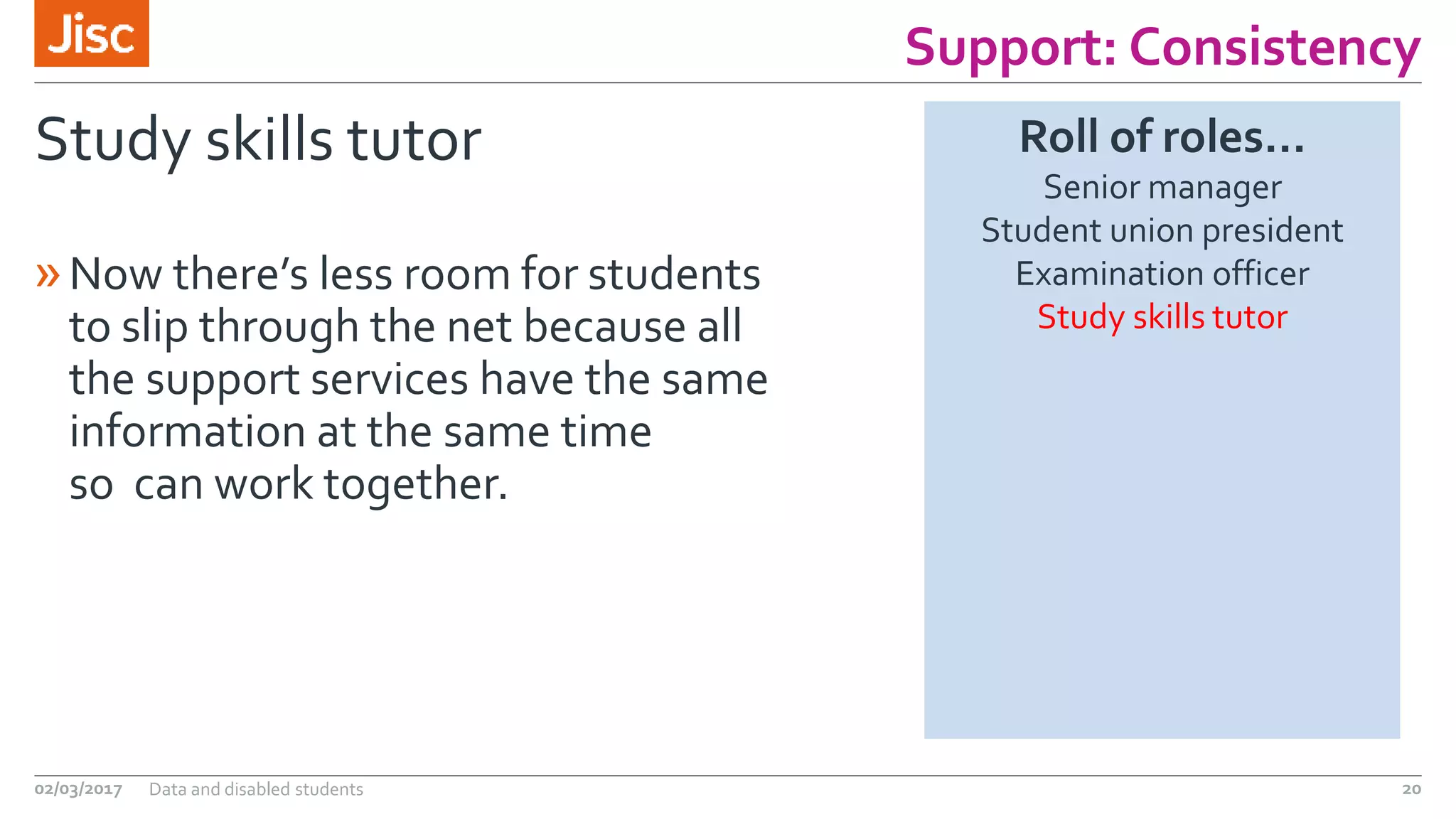 Support: Consistency
Study skills tutor
»Now there’s less room for students
to slip through the net because all
the support services have the same
information at the same time
so can work together.
02/03/2017 Data and disabled students 20
Roll of roles…
Senior manager
Student union president
Examination officer
Study skills tutor
 