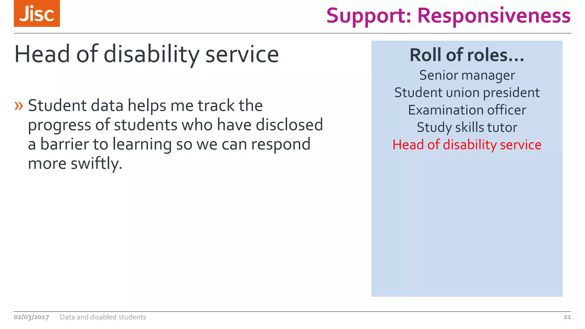 Support: Responsiveness
Head of disability service
» Student data helps me track the
progress of students who have disclosed
a barrier to learning so we can respond
more swiftly.
02/03/2017 Data and disabled students 21
Roll of roles…
Senior manager
Student union president
Examination officer
Study skills tutor
Head of disability service
 