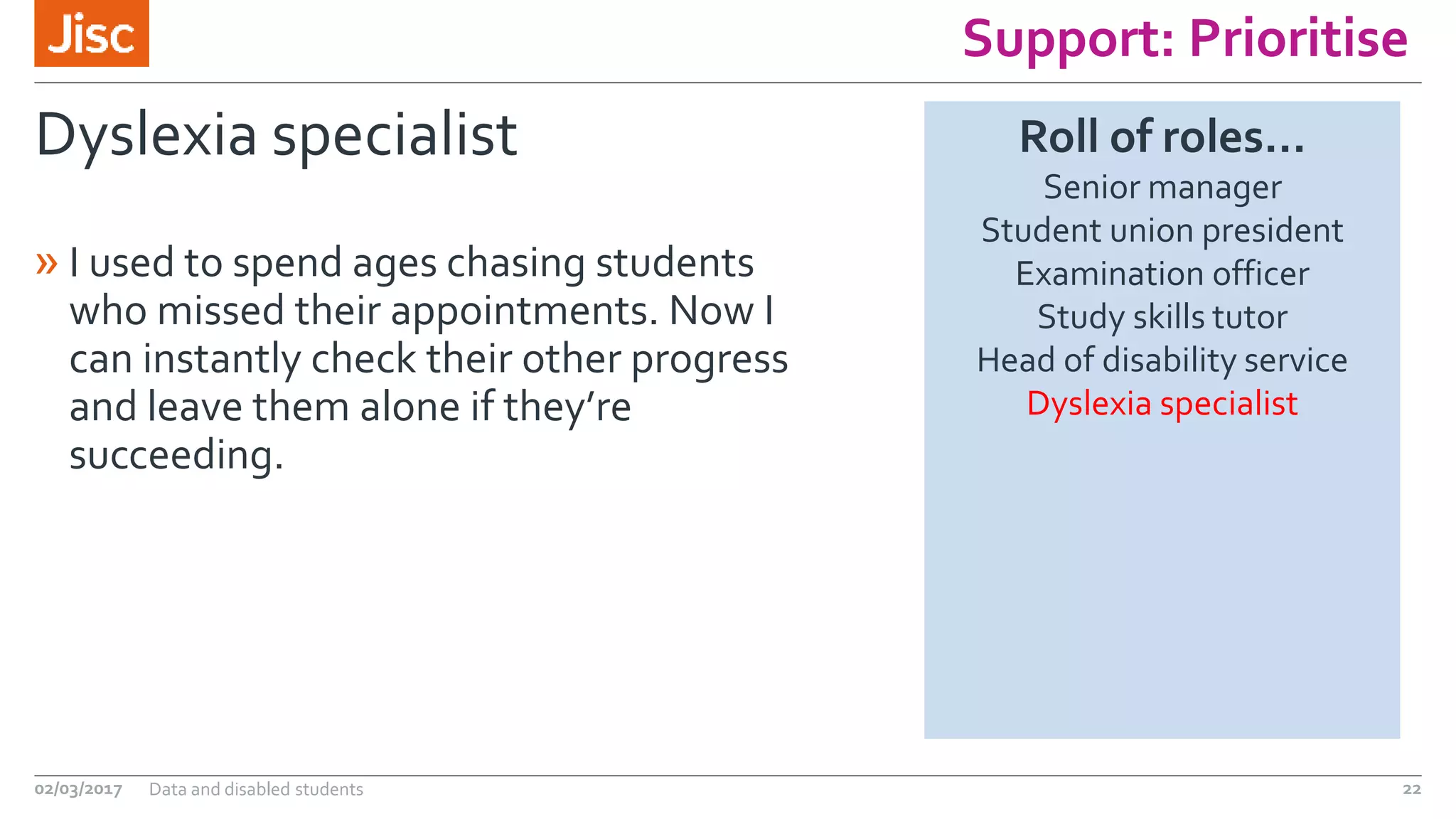 Support: Prioritise
Dyslexia specialist
» I used to spend ages chasing students
who missed their appointments. Now I
can instantly check their other progress
and leave them alone if they’re
succeeding.
02/03/2017 Data and disabled students 22
Roll of roles…
Senior manager
Student union president
Examination officer
Study skills tutor
Head of disability service
Dyslexia specialist
 