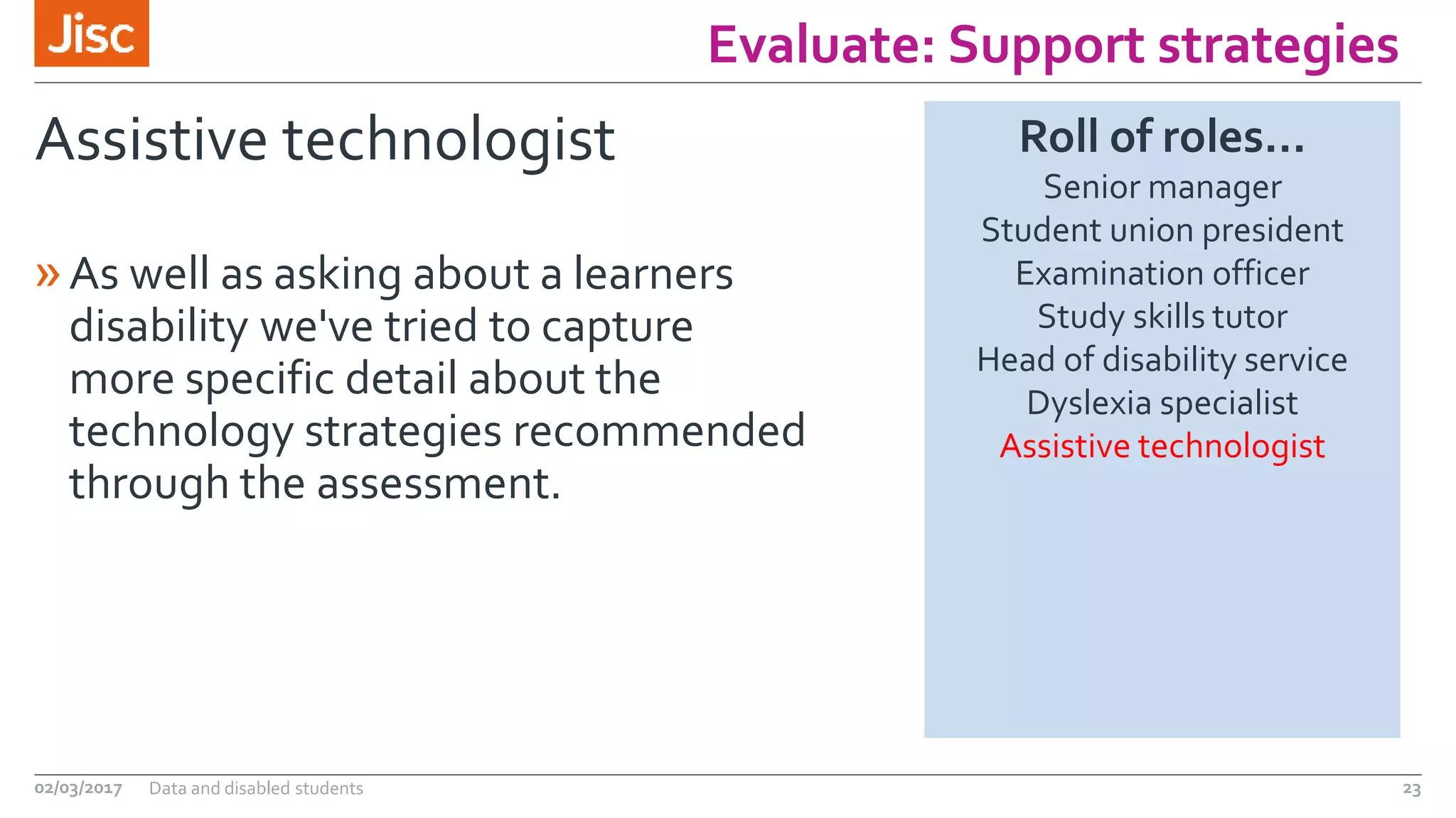 Evaluate: Support strategies
Assistive technologist
»As well as asking about a learners
disability we've tried to capture
more specific detail about the
technology strategies recommended
through the assessment.
02/03/2017 Data and disabled students 23
Roll of roles…
Senior manager
Student union president
Examination officer
Study skills tutor
Head of disability service
Dyslexia specialist
Assistive technologist
 