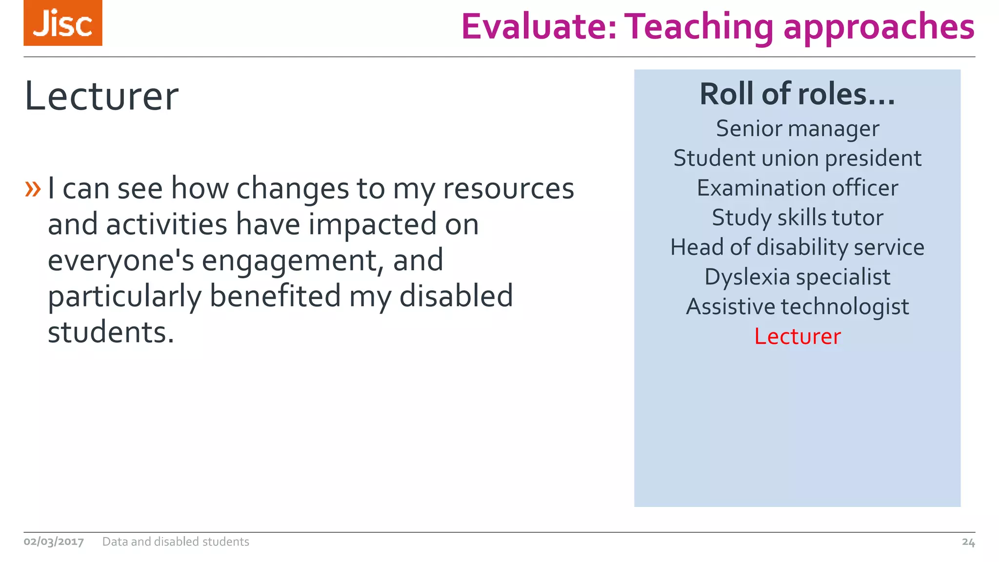 Evaluate:Teaching approaches
Lecturer
»I can see how changes to my resources
and activities have impacted on
everyone's engagement, and
particularly benefited my disabled
students.
02/03/2017 Data and disabled students 24
Roll of roles…
Senior manager
Student union president
Examination officer
Study skills tutor
Head of disability service
Dyslexia specialist
Assistive technologist
Lecturer
 
