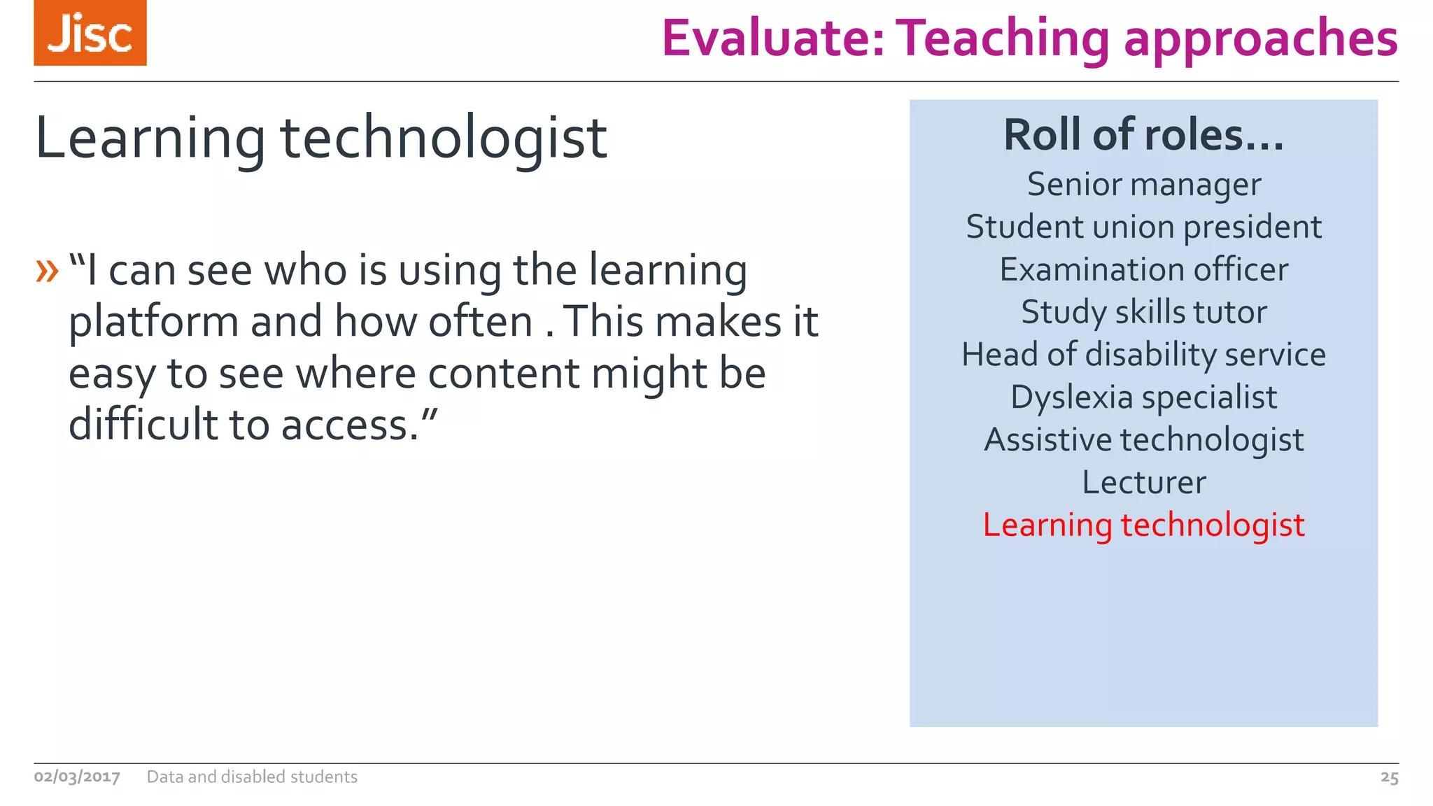 Evaluate:Teaching approaches
Learning technologist
»“I can see who is using the learning
platform and how often .This makes it
easy to see where content might be
difficult to access.”
02/03/2017 Data and disabled students 25
Roll of roles…
Senior manager
Student union president
Examination officer
Study skills tutor
Head of disability service
Dyslexia specialist
Assistive technologist
Lecturer
Learning technologist
 