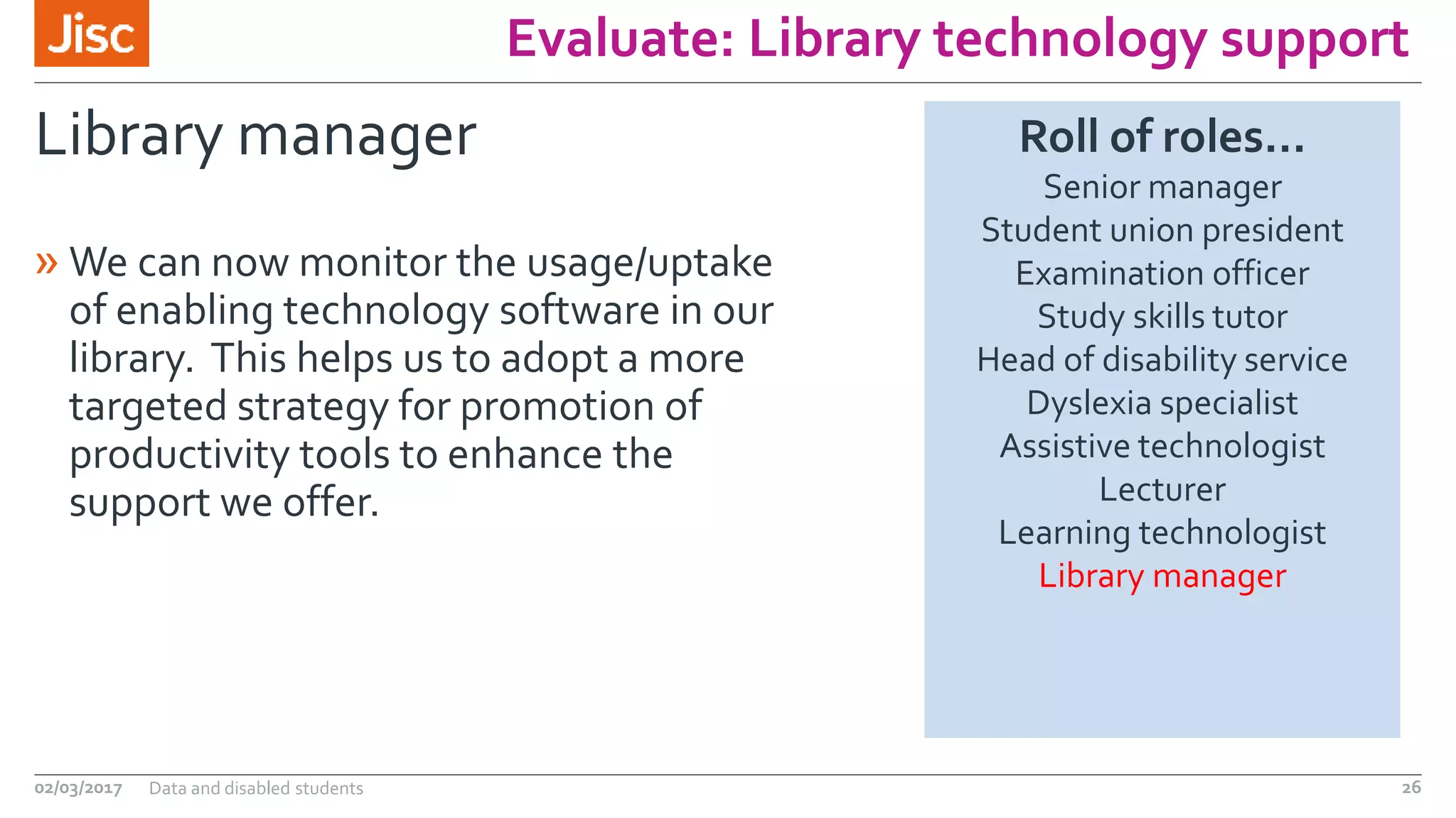 Evaluate: Library technology support
Library manager
» We can now monitor the usage/uptake
of enabling technology software in our
library. This helps us to adopt a more
targeted strategy for promotion of
productivity tools to enhance the
support we offer.
02/03/2017 Data and disabled students 26
Roll of roles…
Senior manager
Student union president
Examination officer
Study skills tutor
Head of disability service
Dyslexia specialist
Assistive technologist
Lecturer
Learning technologist
Library manager
 