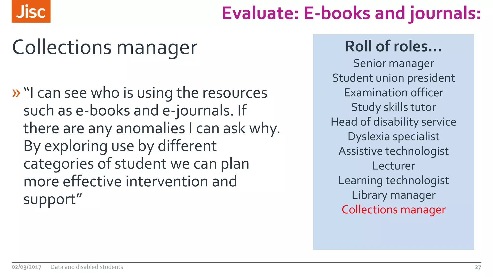 Evaluate: E-books and journals:
Collections manager
»“I can see who is using the resources
such as e-books and e-journals. If
there are any anomalies I can ask why.
By exploring use by different
categories of student we can plan
more effective intervention and
support”
02/03/2017 Data and disabled students 27
Roll of roles…
Senior manager
Student union president
Examination officer
Study skills tutor
Head of disability service
Dyslexia specialist
Assistive technologist
Lecturer
Learning technologist
Library manager
Collections manager
 
