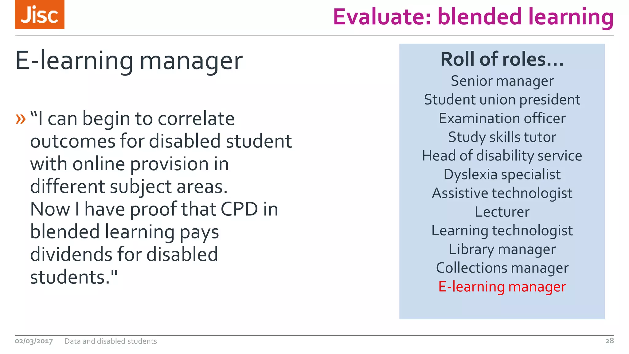 Evaluate: blended learning
E-learning manager
»“I can begin to correlate
outcomes for disabled student
with online provision in
different subject areas.
Now I have proof that CPD in
blended learning pays
dividends for disabled
students."
02/03/2017 Data and disabled students 28
Roll of roles…
Senior manager
Student union president
Examination officer
Study skills tutor
Head of disability service
Dyslexia specialist
Assistive technologist
Lecturer
Learning technologist
Library manager
Collections manager
E-learning manager
 