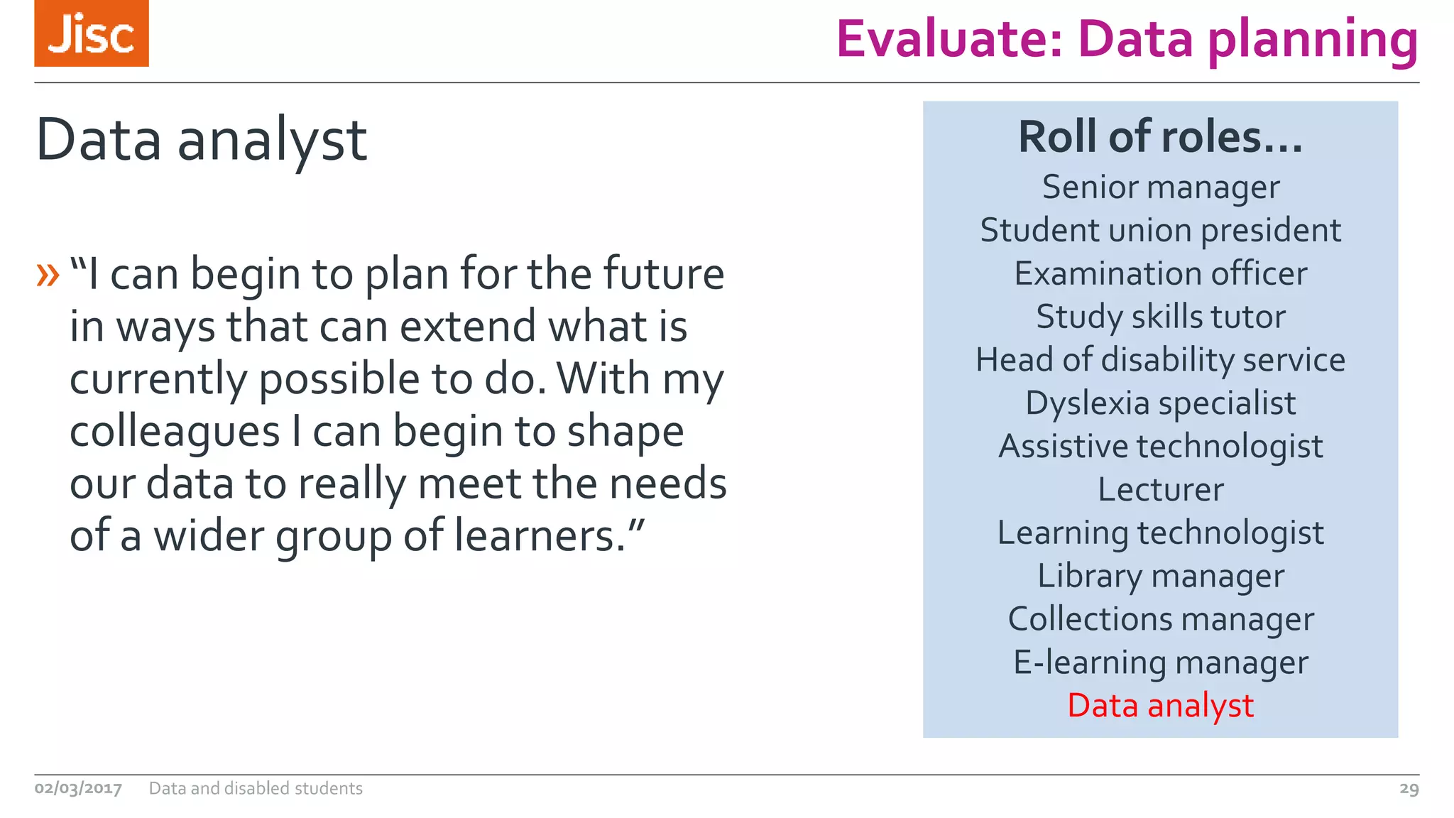 Evaluate: Data planning
Data analyst
»“I can begin to plan for the future
in ways that can extend what is
currently possible to do.With my
colleagues I can begin to shape
our data to really meet the needs
of a wider group of learners.”
02/03/2017 Data and disabled students 29
Roll of roles…
Senior manager
Student union president
Examination officer
Study skills tutor
Head of disability service
Dyslexia specialist
Assistive technologist
Lecturer
Learning technologist
Library manager
Collections manager
E-learning manager
Data analyst
 