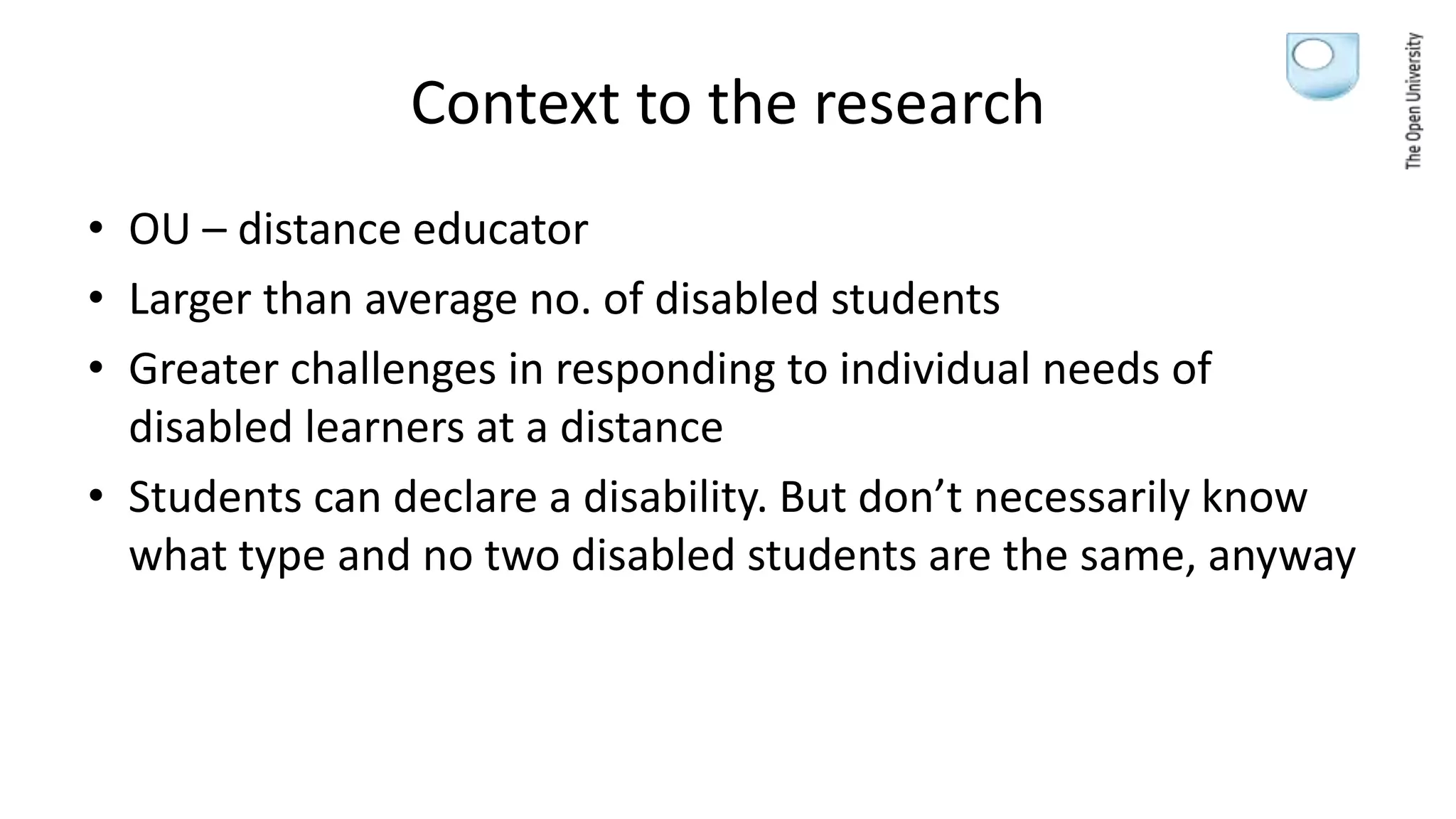 Context to the research
• OU – distance educator
• Larger than average no. of disabled students
• Greater challenges in responding to individual needs of
disabled learners at a distance
• Students can declare a disability. But don’t necessarily know
what type and no two disabled students are the same, anyway
 