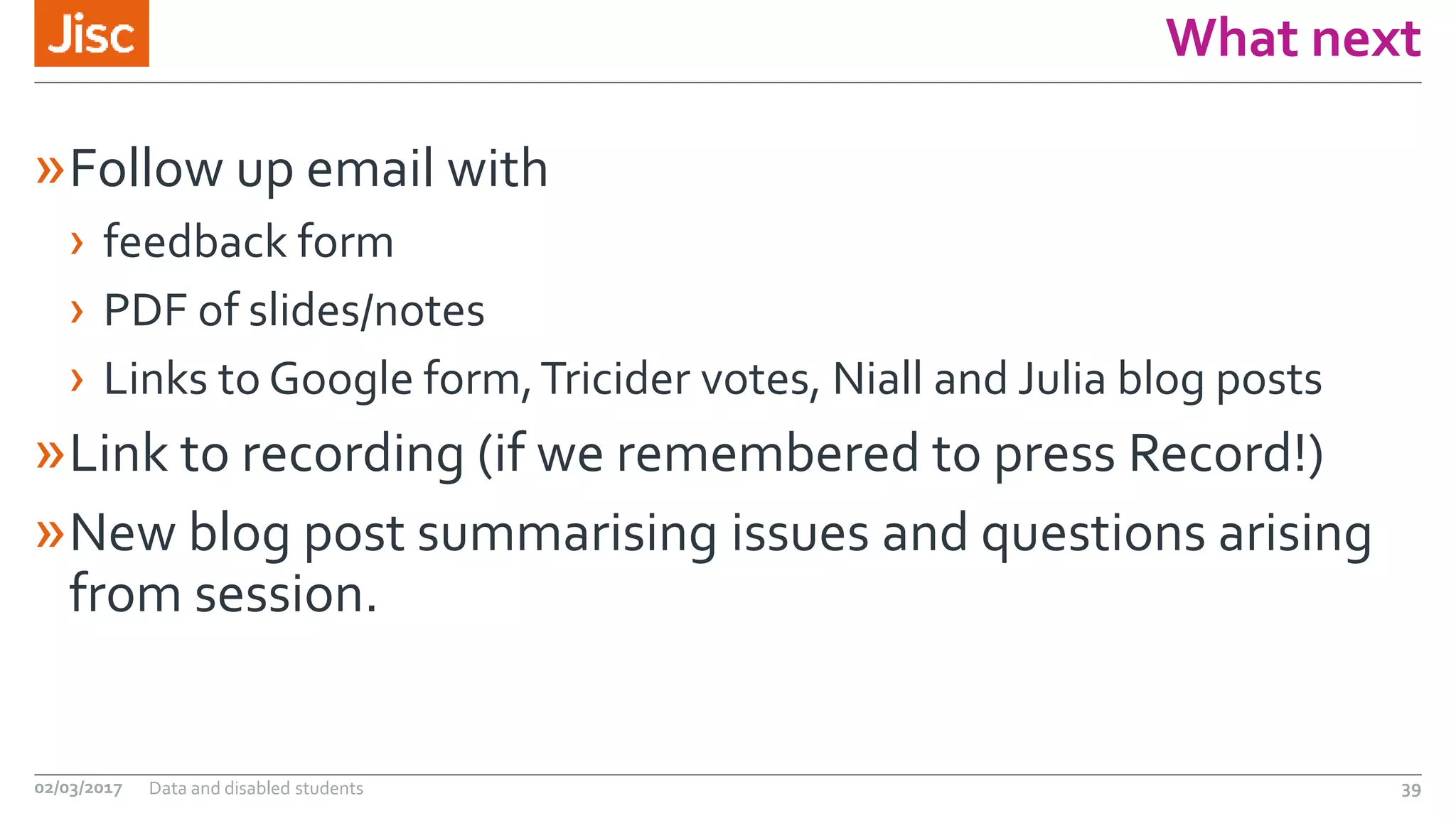What next
»Follow up email with
› feedback form
› PDF of slides/notes
› Links to Google form,Tricider votes, Niall and Julia blog posts
»Link to recording (if we remembered to press Record!)
»New blog post summarising issues and questions arising
from session.
02/03/2017 Data and disabled students 39
 