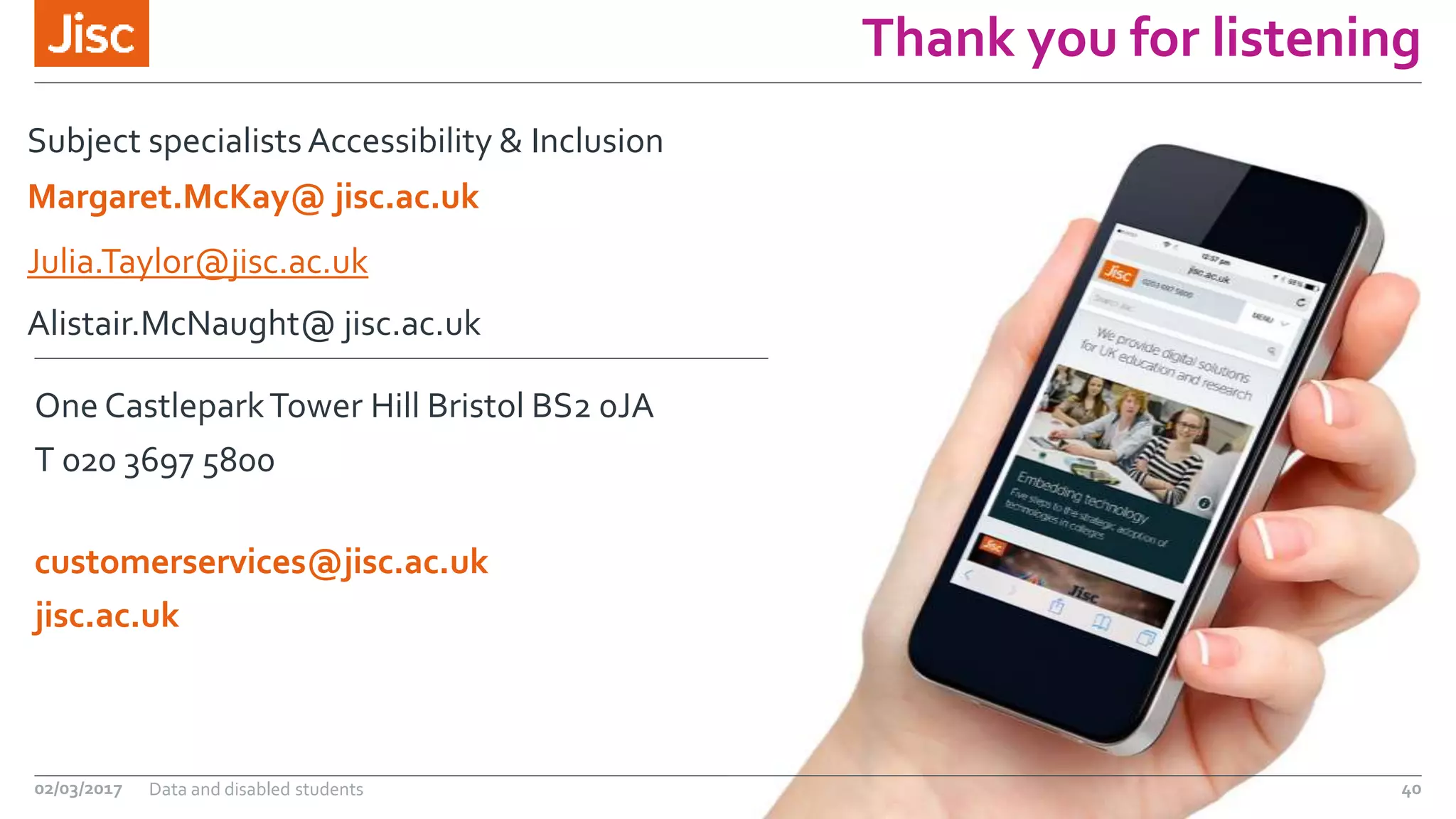 jisc.ac.uk
One CastleparkTower Hill Bristol BS2 0JA
customerservices@jisc.ac.uk
T 020 3697 5800
Thank you for listening
Subject specialists Accessibility & Inclusion
Julia.Taylor@jisc.ac.uk
Alistair.McNaught@ jisc.ac.uk
02/03/2017 Data and disabled students 40
Margaret.McKay@ jisc.ac.uk
 
