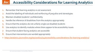 Accessibility Considerations for Learning Analytics
1. Remember that learning analytics is not assessment
2. Avoid the labelling of individuals and reinforcing of prejudice and stereotypes
3. Maintain disabled students’ confidentiality
4. Handle the inference of disabilities from the analytics appropriately
5. Ensure that the analytics do not unfairly single out disabled students
6. Use analytics to identify modules where there appear to be accessibility issues
7. Ensure that student-facing analytics are accessible
8. Ensure that interventions are worded appropriately
» https://analytics.jiscinvolve.org/wp/2016/12/14/accessibility-considerations-for-learning-analytics/
Jisc Learning Analytics Accessibility Webinar
 
