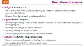Brainstorm Scenarios
» Design of learner data
› What is collected (ethics, level of detail e.g. disability and other co-morbid factors,
process and outcome),
› Design of interface (usability and accessibility),
» Support learner progress
› Documenting/disclosing barriers provides an additional method of early identification for support by
tracking progress,
› Informing course design and learner attainment
› Improving learning and teaching practice
› Comparing progress of disabled versus non disabled learners
» Evaluate institutional/support services
› Usage of institution wide assistive technology (e.g. text to speech)
› Library uptake of productivity software, ebook usage,
02/03/2017 Data and disabled students 16
 