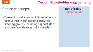 Design: Stakeholder engagement:
Senior manager
»“We've invited a range of stakeholders to
be involved in our learning analytics
steering group – including support staff
and people with accessibility needs”
02/03/2017 Data and disabled students 17
Roll of roles…
Senior manager
 