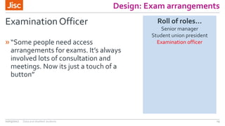 Design: Exam arrangements
Examination Officer
»“Some people need access
arrangements for exams. It’s always
involved lots of consultation and
meetings. Now its just a touch of a
button”
02/03/2017 Data and disabled students 19
Roll of roles…
Senior manager
Student union president
Examination officer
 
