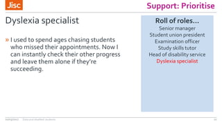 Support: Prioritise
Dyslexia specialist
» I used to spend ages chasing students
who missed their appointments. Now I
can instantly check their other progress
and leave them alone if they’re
succeeding.
02/03/2017 Data and disabled students 22
Roll of roles…
Senior manager
Student union president
Examination officer
Study skills tutor
Head of disability service
Dyslexia specialist
 