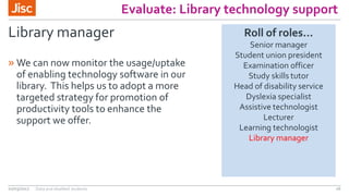 Evaluate: Library technology support
Library manager
» We can now monitor the usage/uptake
of enabling technology software in our
library. This helps us to adopt a more
targeted strategy for promotion of
productivity tools to enhance the
support we offer.
02/03/2017 Data and disabled students 26
Roll of roles…
Senior manager
Student union president
Examination officer
Study skills tutor
Head of disability service
Dyslexia specialist
Assistive technologist
Lecturer
Learning technologist
Library manager
 