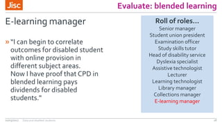 Evaluate: blended learning
E-learning manager
»“I can begin to correlate
outcomes for disabled student
with online provision in
different subject areas.
Now I have proof that CPD in
blended learning pays
dividends for disabled
students."
02/03/2017 Data and disabled students 28
Roll of roles…
Senior manager
Student union president
Examination officer
Study skills tutor
Head of disability service
Dyslexia specialist
Assistive technologist
Lecturer
Learning technologist
Library manager
Collections manager
E-learning manager
 