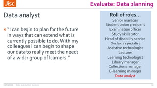 Evaluate: Data planning
Data analyst
»“I can begin to plan for the future
in ways that can extend what is
currently possible to do.With my
colleagues I can begin to shape
our data to really meet the needs
of a wider group of learners.”
02/03/2017 Data and disabled students 29
Roll of roles…
Senior manager
Student union president
Examination officer
Study skills tutor
Head of disability service
Dyslexia specialist
Assistive technologist
Lecturer
Learning technologist
Library manager
Collections manager
E-learning manager
Data analyst
 
