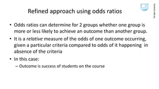 Refined approach using odds ratios
• Odds ratios can determine for 2 groups whether one group is
more or less likely to achieve an outcome than another group.
• It is a relative measure of the odds of one outcome occurring,
given a particular criteria compared to odds of it happening in
absence of the criteria
• In this case:
– Outcome is success of students on the course
 