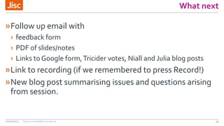 What next
»Follow up email with
› feedback form
› PDF of slides/notes
› Links to Google form,Tricider votes, Niall and Julia blog posts
»Link to recording (if we remembered to press Record!)
»New blog post summarising issues and questions arising
from session.
02/03/2017 Data and disabled students 39
 