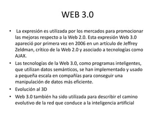 WEB 3.0
• La expresión es utilizada por los mercados para promocionar
las mejoras respecto a la Web 2.0. Esta expresión Web 3.0
apareció por primera vez en 2006 en un artículo de Jeffrey
Zeldman, crítico de la Web 2.0 y asociado a tecnologías como
AJAX.
• Las tecnologías de la Web 3.0, como programas inteligentes,
que utilizan datos semánticos, se han implementado y usado
a pequeña escala en compañías para conseguir una
manipulación de datos más eficiente.
• Evolución al 3D
• Web 3.0 también ha sido utilizada para describir el camino
evolutivo de la red que conduce a la inteligencia artificial
 