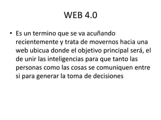 WEB 4.0
• Es un termino que se va acuñando
recientemente y trata de movernos hacia una
web ubicua donde el objetivo principal será, el
de unir las inteligencias para que tanto las
personas como las cosas se comuniquen entre
si para generar la toma de decisiones
 