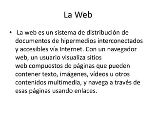 La Web
• La web es un sistema de distribución de
documentos de hipermedios interconectados
y accesibles vía Internet. Con un navegador
web, un usuario visualiza sitios
web compuestos de páginas que pueden
contener texto, imágenes, vídeos u otros
contenidos multimedia, y navega a través de
esas páginas usando enlaces.
 