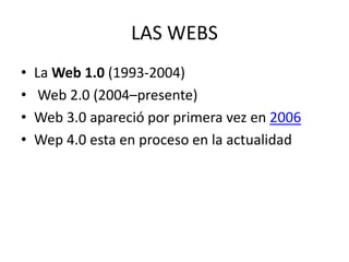 LAS WEBS
• La Web 1.0 (1993-2004)
• Web 2.0 (2004–presente)
• Web 3.0 apareció por primera vez en 2006
• Wep 4.0 esta en proceso en la actualidad
 